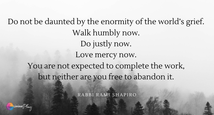 Grey foggy sky with dark forest in the lower third of image. Text reads: Do not be daunted by the enormity of the world's grief. Walk humbly now. Do justly now. Love mercy now. You are not expected to complete the work, but neither are you free to abandon it. By Rabbi Rami Shapiro